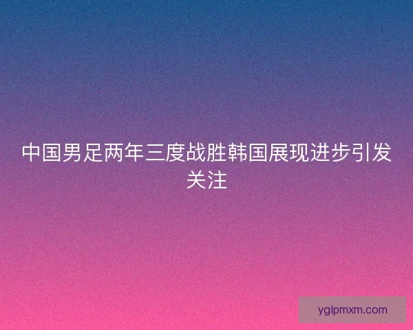 中国男足两年三度战胜韩国展现进步引发关注