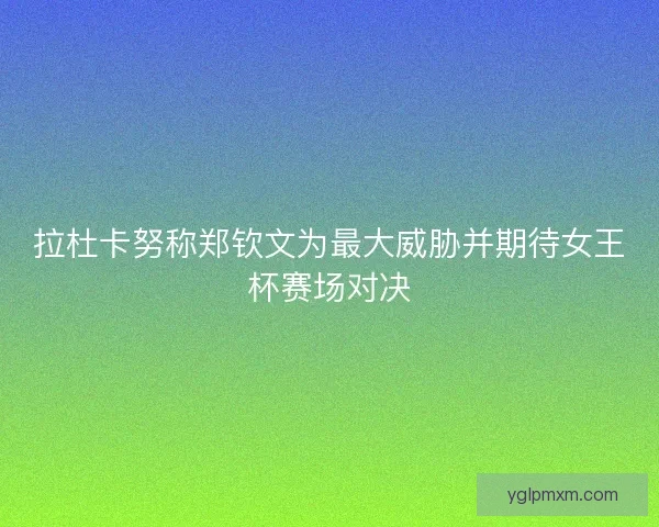 拉杜卡努称郑钦文为最大威胁并期待女王杯赛场对决