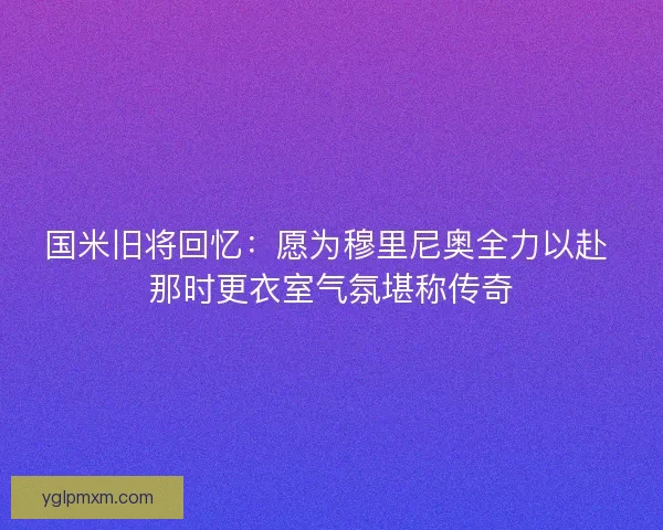 国米旧将回忆：愿为穆里尼奥全力以赴 那时更衣室气氛堪称传奇