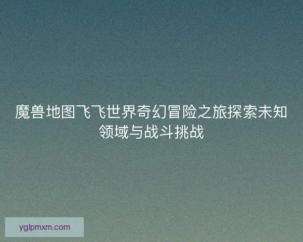 魔兽地图飞飞世界奇幻冒险之旅探索未知领域与战斗挑战