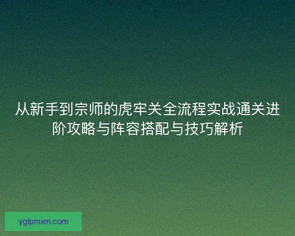 从新手到宗师的虎牢关全流程实战通关进阶攻略与阵容搭配与技巧解析