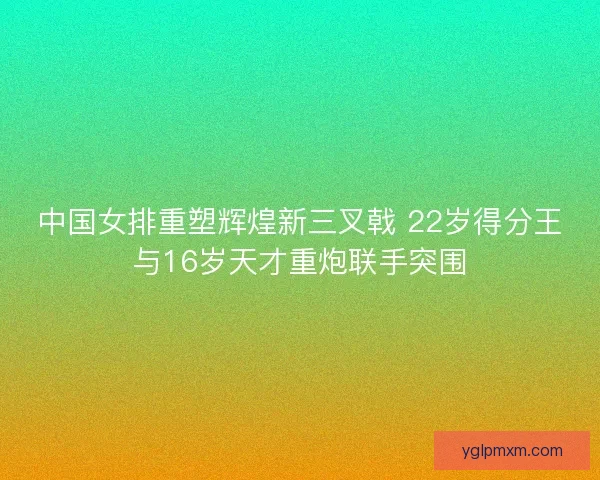 中国女排重塑辉煌新三叉戟 22岁得分王与16岁天才重炮联手突围