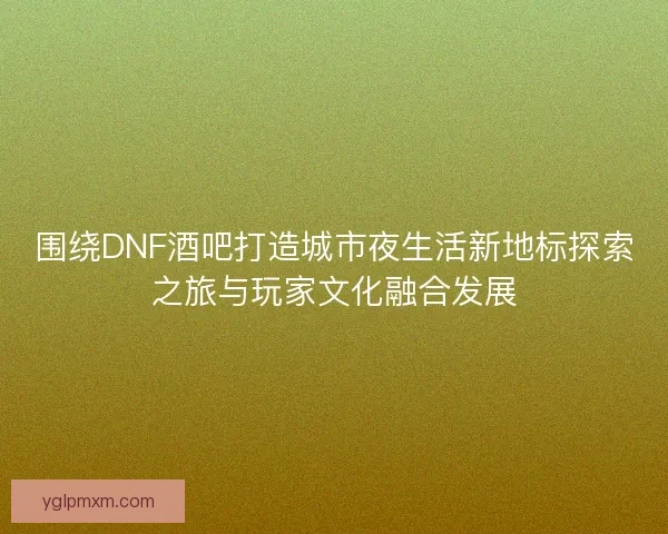 围绕DNF酒吧打造城市夜生活新地标探索之旅与玩家文化融合发展