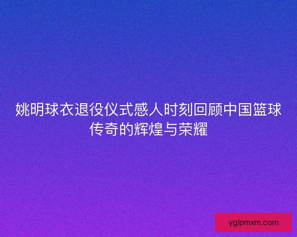 姚明球衣退役仪式感人时刻回顾中国篮球传奇的辉煌与荣耀