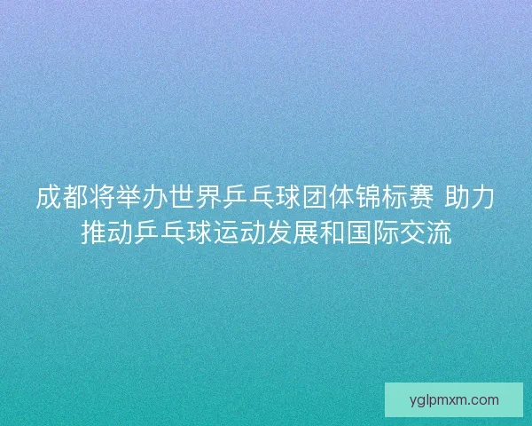 成都将举办世界乒乓球团体锦标赛 助力推动乒乓球运动发展和国际交流
