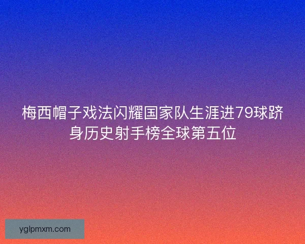 梅西帽子戏法闪耀国家队生涯进79球跻身历史射手榜全球第五位