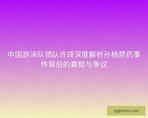 中国游泳队领队许琦深度解析孙杨禁药事件背后的真相与争议