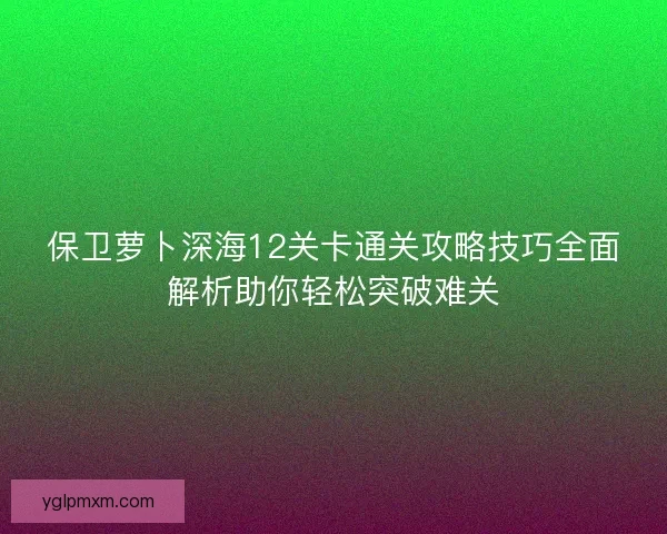 保卫萝卜深海12关卡通关攻略技巧全面解析助你轻松突破难关
