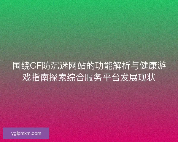 围绕CF防沉迷网站的功能解析与健康游戏指南探索综合服务平台发展现状