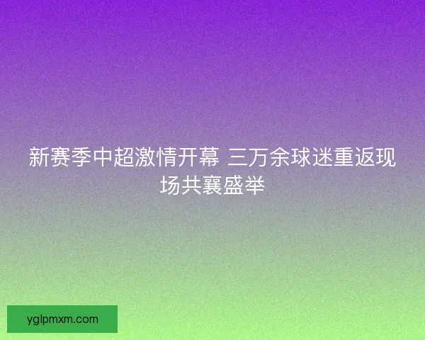 新赛季中超激情开幕 三万余球迷重返现场共襄盛举