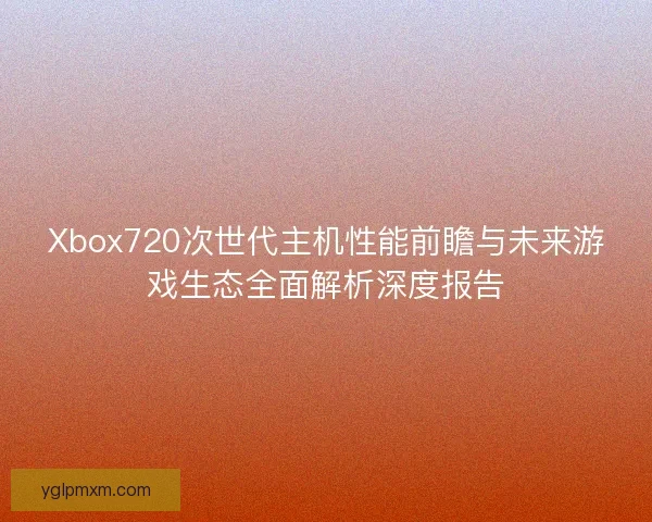 Xbox720次世代主机性能前瞻与未来游戏生态全面解析深度报告
