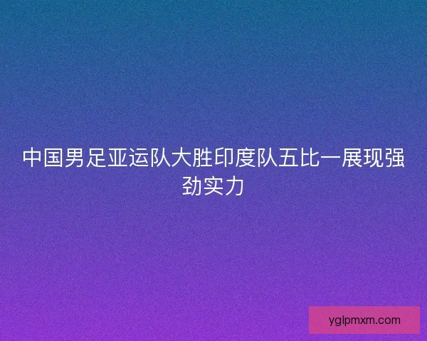 中国男足亚运队大胜印度队五比一展现强劲实力