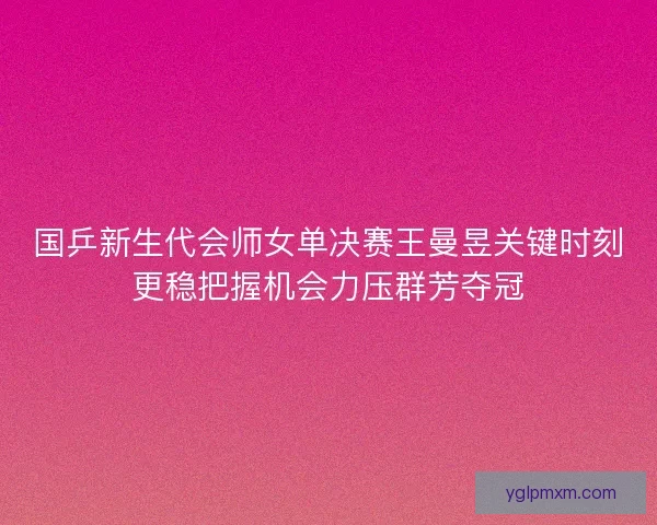 国乒新生代会师女单决赛王曼昱关键时刻更稳把握机会力压群芳夺冠