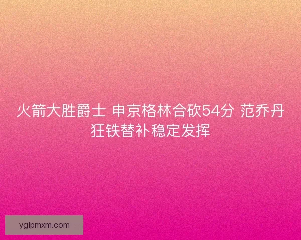 火箭大胜爵士 申京格林合砍54分 范乔丹狂铁替补稳定发挥