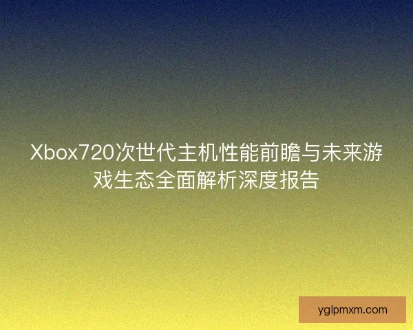 Xbox720次世代主机性能前瞻与未来游戏生态全面解析深度报告