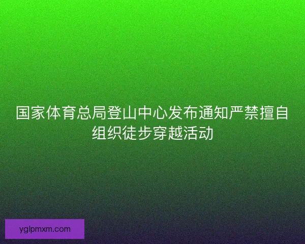 国家体育总局登山中心发布通知严禁擅自组织徒步穿越活动
