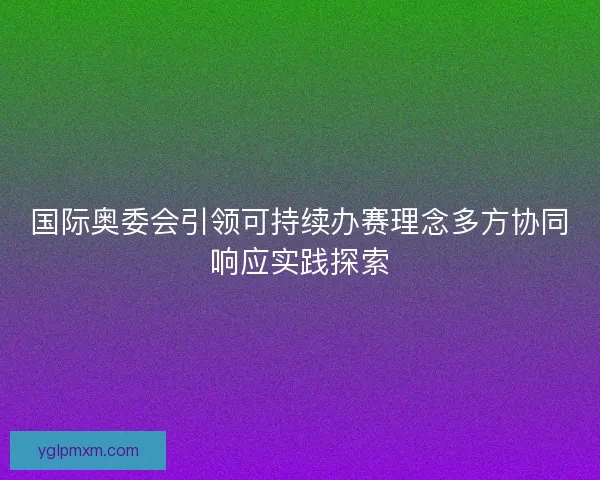 国际奥委会引领可持续办赛理念多方协同响应实践探索