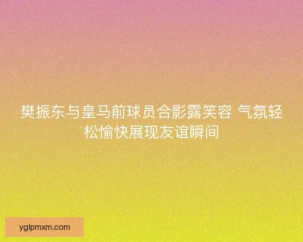 樊振东与皇马前球员合影露笑容 气氛轻松愉快展现友谊瞬间